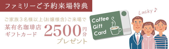 【ファミリーご予約来場特典】ご家族３名様以上(お嬢様含)ご来場で某有名珈琲店ギフトカード2500円分プレゼント