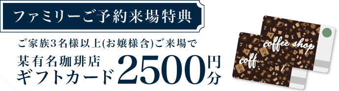 【ファミリーご予約来場特典】ご家族3名様以上(お嬢様含)ご来場で 某有名珈琲店ギフトカード 2500円分