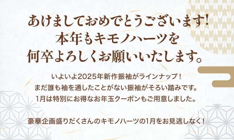 あけましておめでとうございます! 本年もキモノハーツを何卒よろしくお願いいたします。いよいよ2025年新作振袖がラインナップ! まだ誰も袖を通したことがない振袖がそろい踏みです。1月は特別にお得なお年玉クーポンもご用意しました。豪華企画盛りだくさんのキモノハーツの1月をお見逃しなく！