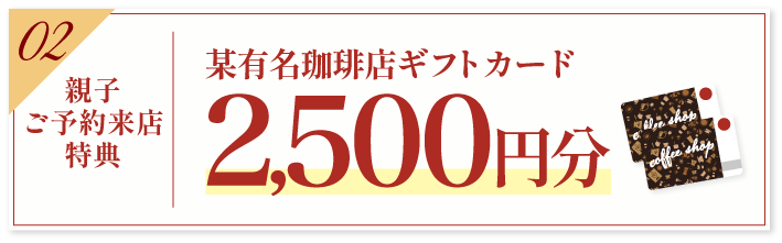 豪華5大特典 その2【親子ご予約来場特典】某有名珈琲店ギフトカード2500円