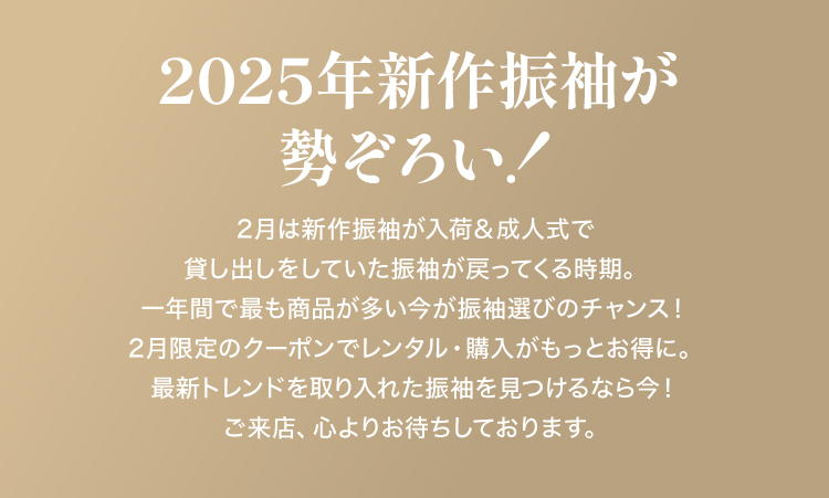 2025年新作振袖が
勢ぞろい！2月は新作振袖が入荷＆成人式で貸し出しをしていた振袖が戻ってくる時期。
一年間で最も商品が多い今、選べるチャンスが満載！2月限定のクーポンでレンタル・購入がもっとお得に。