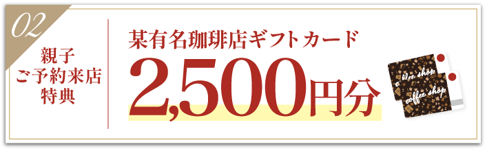 豪華5大特典 その2【親子ご予約来場特典】某有名珈琲店ギフトカード2500円