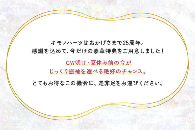 これまで、沢山のお嬢様に人生一度きりの晴れ姿をお任せいただきました。これからもキモノハーツは沢山の方の「好き」を「似合う」に、してまいります。25年分の感謝を込めて、豪華特典をご用意いたしました！ご来店、心よりお待ちしております。