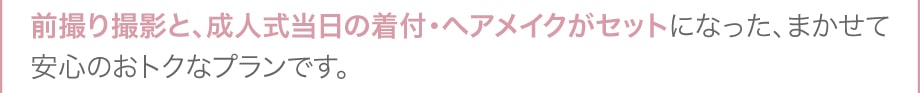 前撮り撮影と、成人式当日の着付・ヘアメイクがセットになった、まかせて安心のおトクなプランです。　＊片方のパックのみのご利用も可能です。
